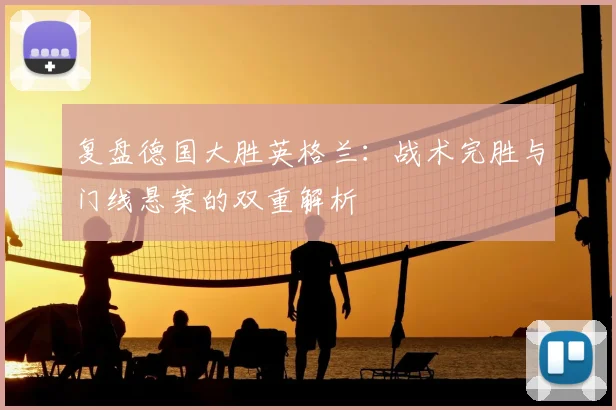 复盘德国大胜英格兰：战术完胜与门线悬案的双重解析