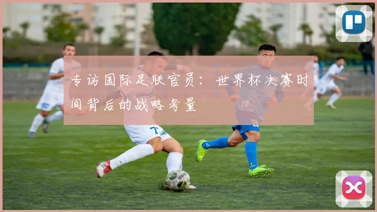 专访国际足联官员:世界杯决赛时间背后的战略考量