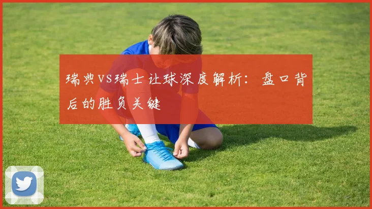 瑞典vs瑞士让球深度解析:盘口背后的胜负关键