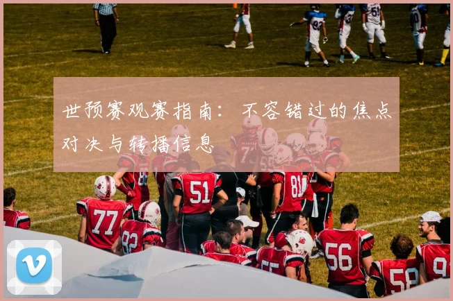世预赛观赛指南:不容错过的焦点对决与转播信息
