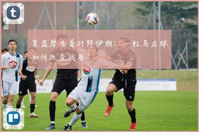 复盘摩洛哥对阵伊朗：一粒乌龙球如何改变战局？