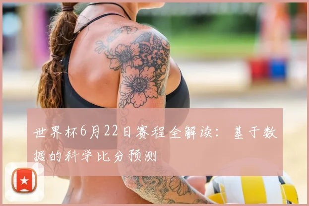 世界杯6月22日赛程全解读:基于数据的科学比分预测