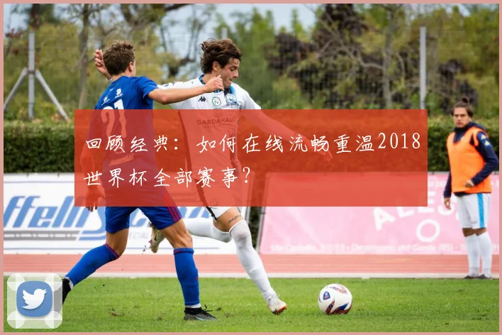 回顾经典:如何在线流畅重温2018世界杯全部赛事?