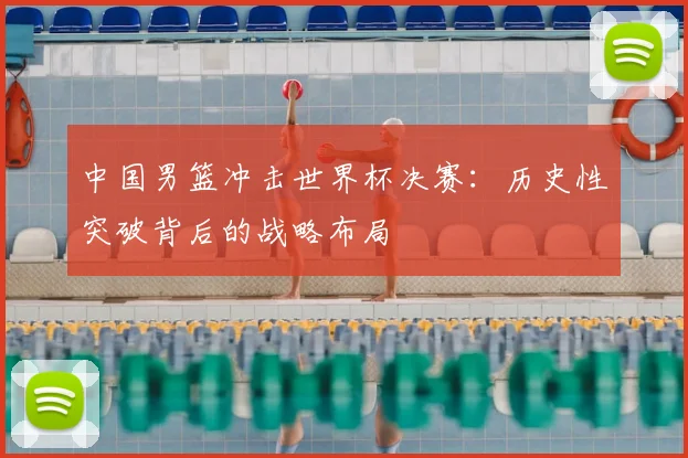 中国男篮冲击世界杯决赛：历史性突破背后的战略布局