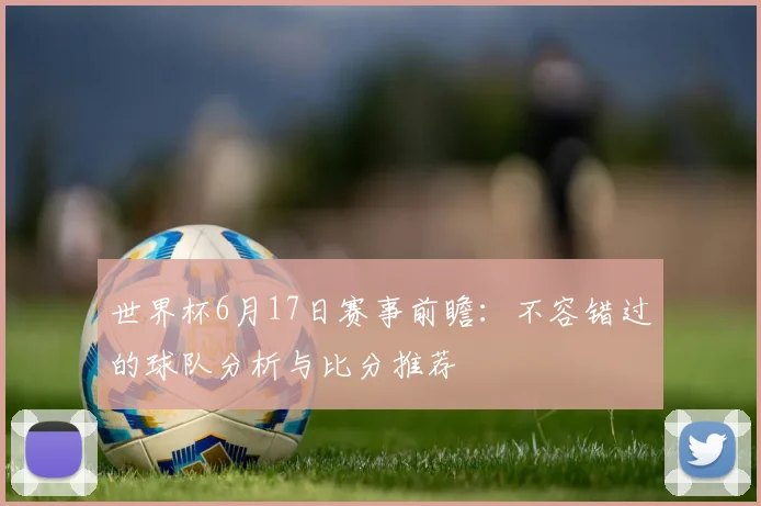世界杯6月17日赛事前瞻:不容错过的球队分析与比分推荐