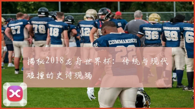 揭秘2018龙舟世界杯:传统与现代碰撞的史诗现场
