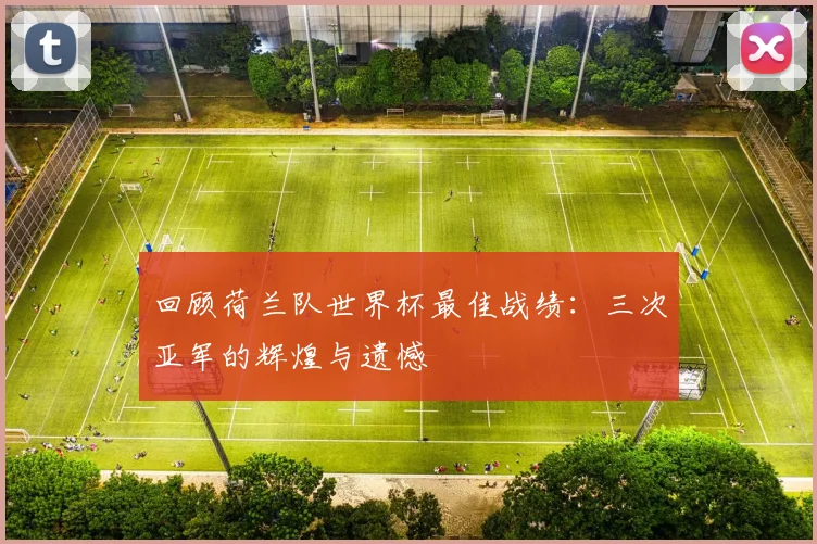 回顾荷兰队世界杯最佳战绩:三次亚军的辉煌与遗憾