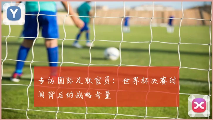 专访国际足联官员:世界杯决赛时间背后的战略考量