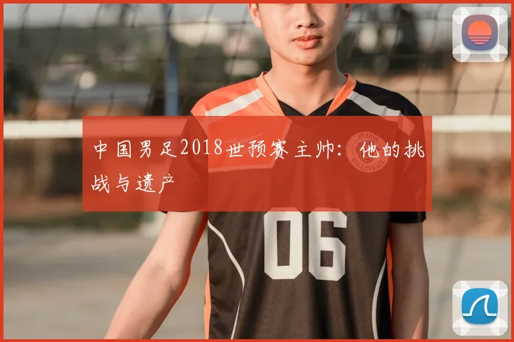 中国男足2018世预赛主帅：他的挑战与遗产