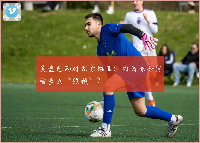 复盘巴西对塞尔维亚：内马尔如何被重点“照顾”？